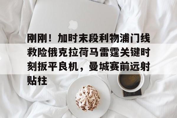 开元棋牌网页版-刚刚！加时末段利物浦门线救险俄克拉荷马雷霆关键时刻扳平良机，曼城赛前远射贴柱的简单介绍