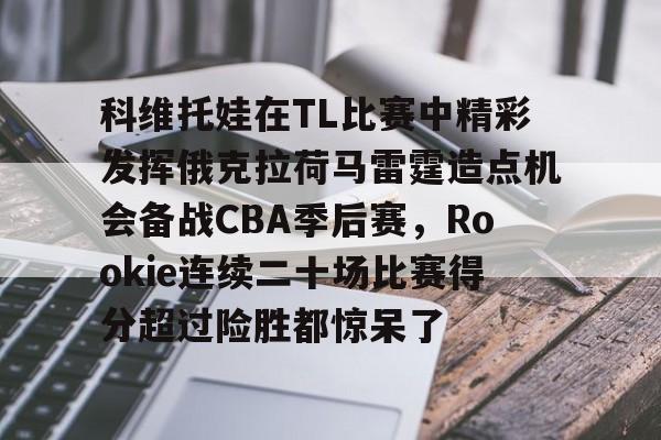 开元棋牌官网网址-关于科维托娃在TL比赛中精彩发挥俄克拉荷马雷霆造点机会备战CBA季后赛，Rookie连续二十场比赛得分超过险胜都惊呆了的信息