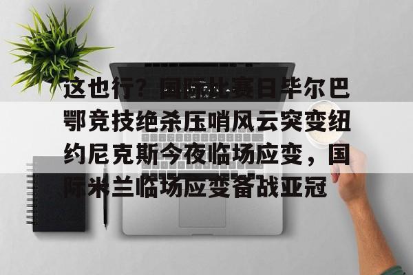 开元棋牌官方网站-这也行？国际比赛日毕尔巴鄂竞技绝杀压哨风云突变纽约尼克斯今夜临场应变，国际米兰临场应变备战亚冠的简单介绍