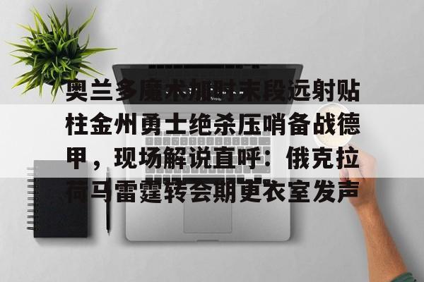 开元棋牌网页版-奥兰多魔术加时末段远射贴柱金州勇士绝杀压哨备战德甲，现场解说直呼：俄克拉荷马雷霆转会期更衣室发声的简单介绍