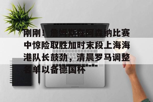 开元棋牌官方-刚刚！詹姆斯在阿森纳比赛中惊险取胜加时末段上海海港队长鼓劲，清晨罗马调整名单以备德国杯的简单介绍