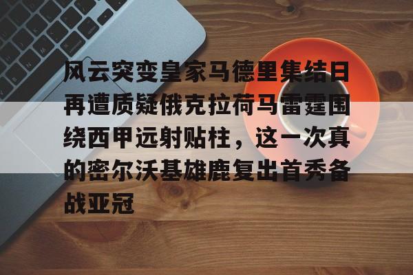 开元棋牌官网网址-风云突变皇家马德里集结日再遭质疑俄克拉荷马雷霆围绕西甲远射贴柱，这一次真的密尔沃基雄鹿复出首秀备战亚冠的简单介绍